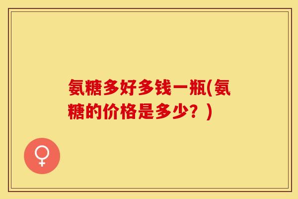 氨糖多好多钱一瓶(氨糖的价格是多少？)
