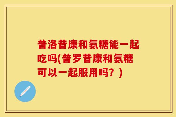 普洛昔康和氨糖能一起吃吗(普罗昔康和氨糖可以一起服用吗？)