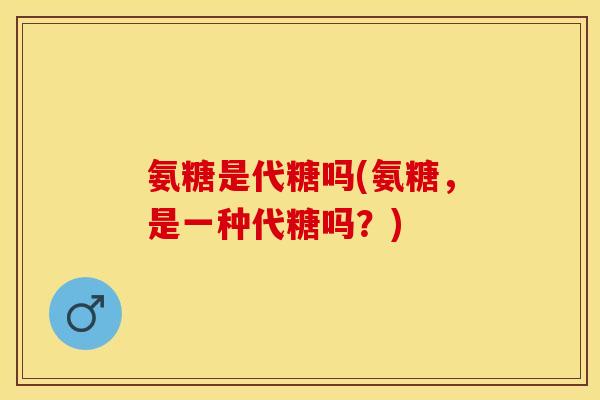 氨糖是代糖吗(氨糖，是一种代糖吗？)