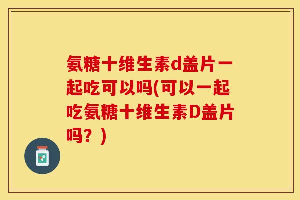 氨糖十维生素d盖片一起吃可以吗(可以一起吃氨糖十维生素D盖片吗？)