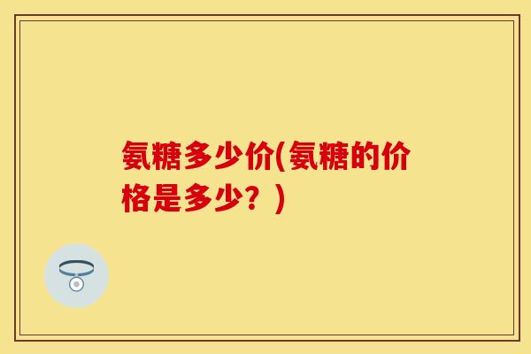 氨糖多少价(氨糖的价格是多少？)