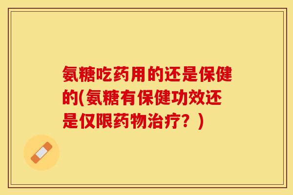 氨糖吃药用的还是保健的(氨糖有保健功效还是仅限药物治疗？)
