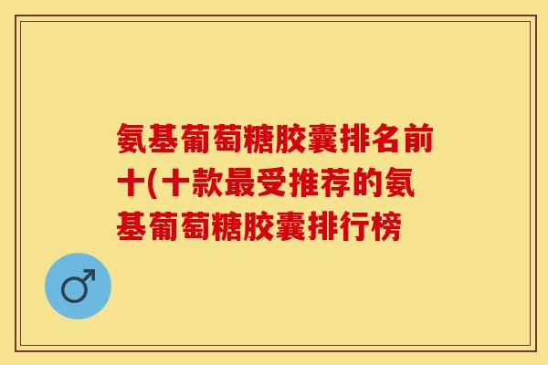 氨基葡萄糖胶囊排名前十(十款最受推荐的氨基葡萄糖胶囊排行榜