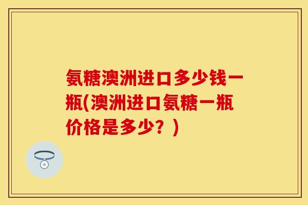 氨糖澳洲进口多少钱一瓶(澳洲进口氨糖一瓶价格是多少？)
