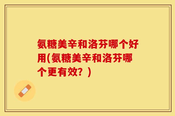 氨糖美辛和洛芬哪个好用(氨糖美辛和洛芬哪个更有效？)