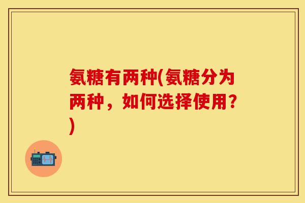 氨糖有两种(氨糖分为两种，如何选择使用？)-第1张图片-关节保镖