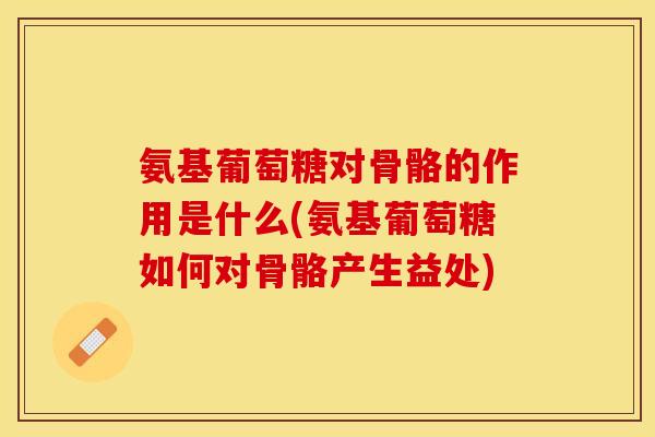 氨基葡萄糖对骨骼的作用是什么(氨基葡萄糖如何对骨骼产生益处)
