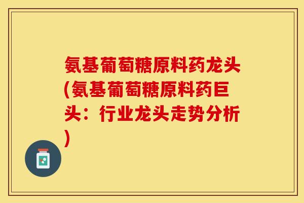 氨基葡萄糖原料药龙头(氨基葡萄糖原料药巨头：行业龙头走势分析)