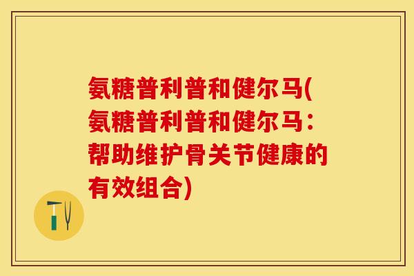 氨糖普利普和健尔马(氨糖普利普和健尔马：帮助维护骨关节健康的有效组合)
