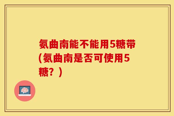 氨曲南能不能用5糖带(氨曲南是否可使用5糖？)