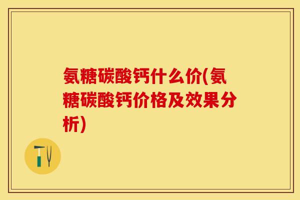 氨糖碳酸钙什么价(氨糖碳酸钙价格及效果分析)