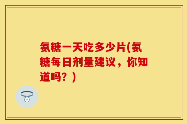 氨糖一天吃多少片(氨糖每日剂量建议，你知道吗？)