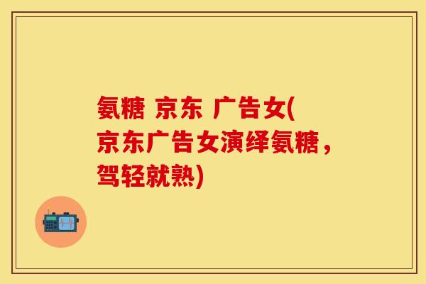 氨糖 京东 广告女(京东广告女演绎氨糖，驾轻就熟)