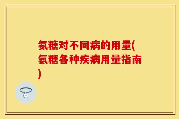 氨糖对不同病的用量(氨糖各种疾病用量指南)