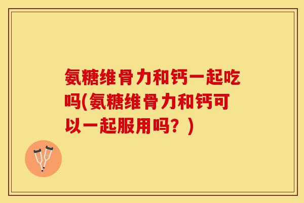 氨糖维骨力和钙一起吃吗(氨糖维骨力和钙可以一起服用吗？)