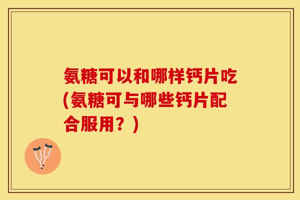 氨糖可以和哪样钙片吃(氨糖可与哪些钙片配合服用？)