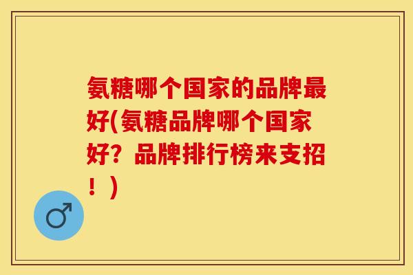 氨糖哪个国家的品牌最好(氨糖品牌哪个国家好？品牌排行榜来支招！)