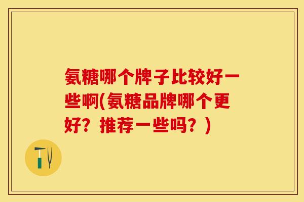 氨糖哪个牌子比较好一些啊(氨糖品牌哪个更好？推荐一些吗？)