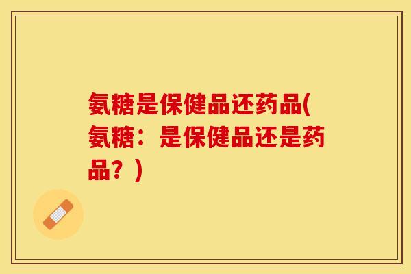 氨糖是保健品还药品(氨糖：是保健品还是药品？)