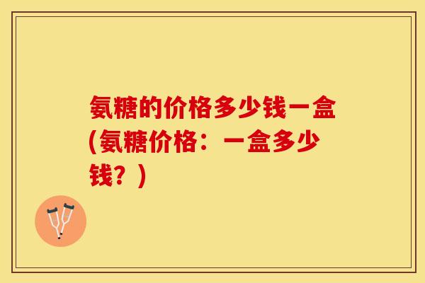 氨糖的价格多少钱一盒(氨糖价格：一盒多少钱？)