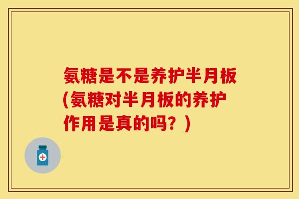 氨糖是不是养护半月板(氨糖对半月板的养护作用是真的吗？)