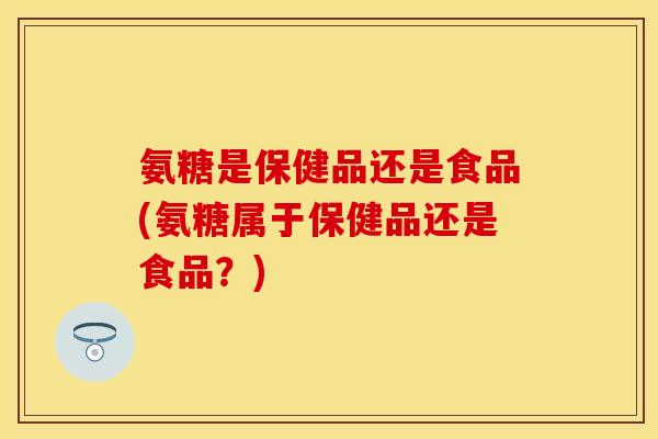 氨糖是保健品还是食品(氨糖属于保健品还是食品？)