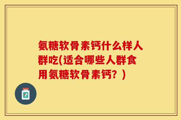 氨糖软骨素钙什么样人群吃(适合哪些人群食用氨糖软骨素钙？)