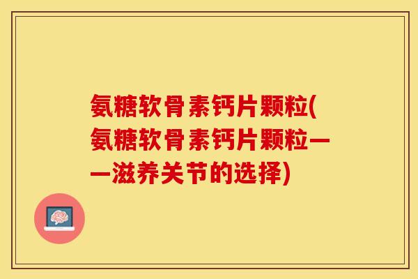 氨糖软骨素钙片颗粒(氨糖软骨素钙片颗粒——滋养关节的选择)