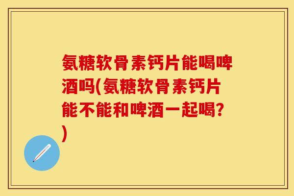 氨糖软骨素钙片能喝啤酒吗(氨糖软骨素钙片能不能和啤酒一起喝？)
