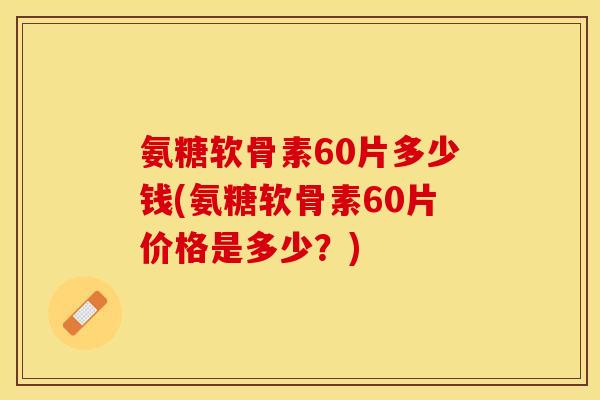 氨糖软骨素60片多少钱(氨糖软骨素60片价格是多少？)