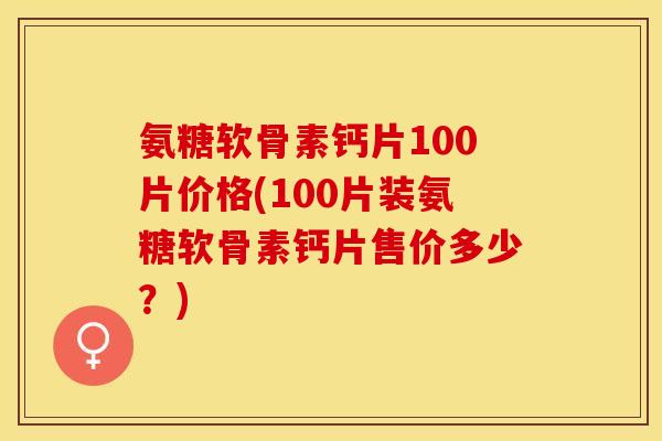 氨糖软骨素钙片100片价格(100片装氨糖软骨素钙片售价多少？)