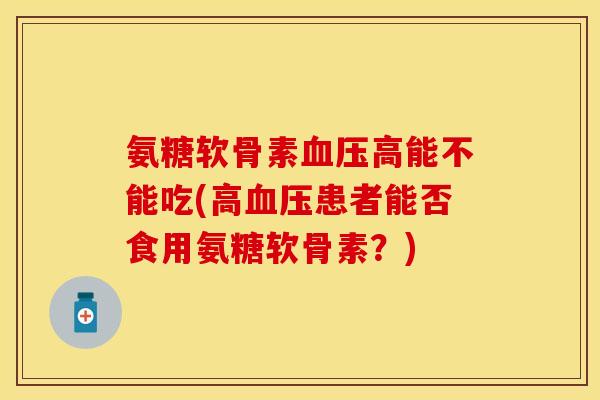 氨糖软骨素血压高能不能吃(高血压患者能否食用氨糖软骨素？)