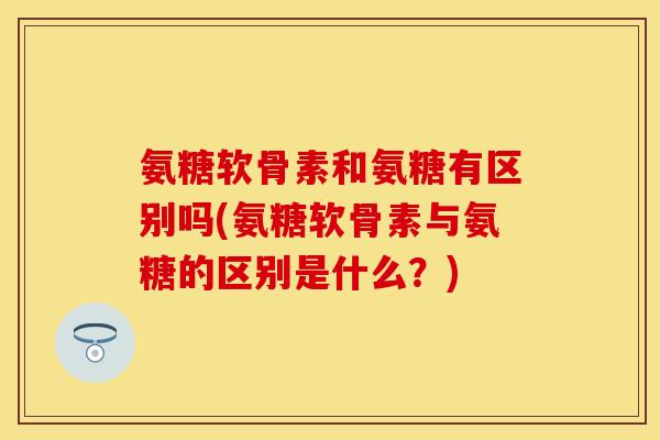 氨糖软骨素和氨糖有区别吗(氨糖软骨素与氨糖的区别是什么？)