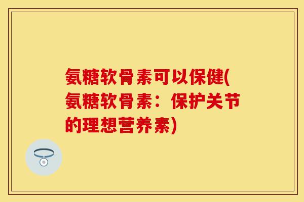 氨糖软骨素可以保健(氨糖软骨素：保护关节的理想营养素)
