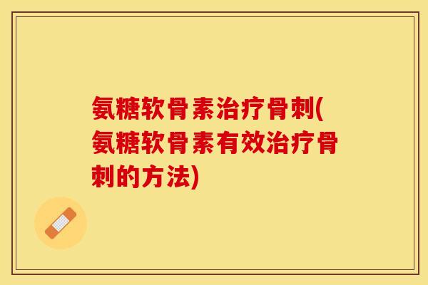 氨糖软骨素治疗骨刺(氨糖软骨素有效治疗骨刺的方法)