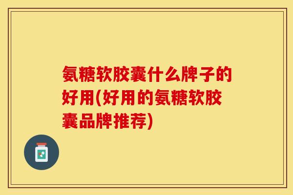 氨糖软胶囊什么牌子的好用(好用的氨糖软胶囊品牌推荐)