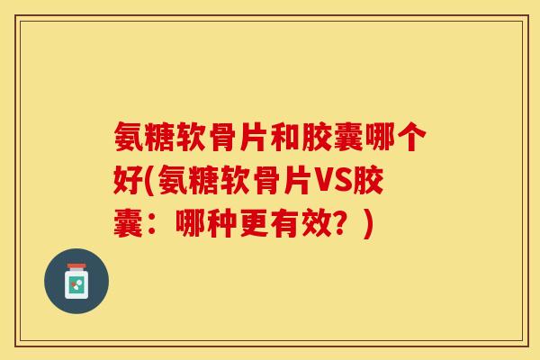 氨糖软骨片和胶囊哪个好(氨糖软骨片VS胶囊：哪种更有效？)-第1张图片-关节保镖