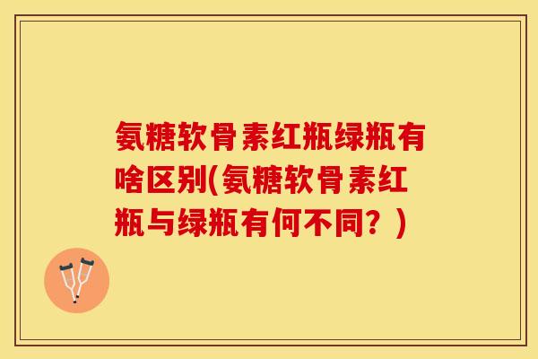 氨糖软骨素红瓶绿瓶有啥区别(氨糖软骨素红瓶与绿瓶有何不同？)