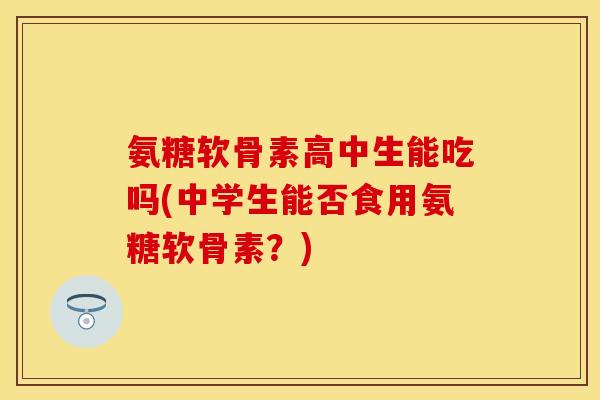 氨糖软骨素高中生能吃吗(中学生能否食用氨糖软骨素？)