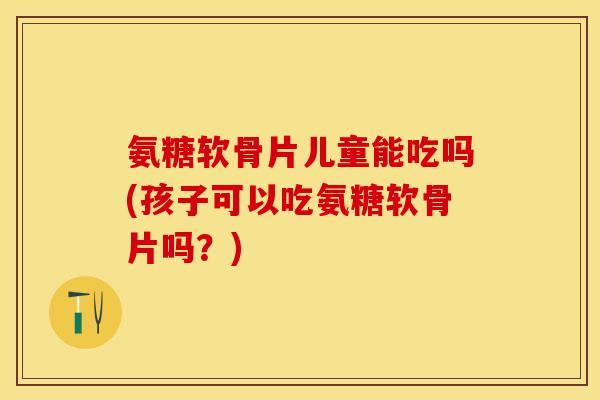 氨糖软骨片儿童能吃吗(孩子可以吃氨糖软骨片吗？)