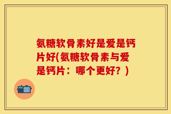 氨糖软骨素好是爱是钙片好(氨糖软骨素与爱是钙片：哪个更好？)