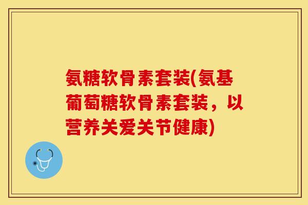 氨糖软骨素套装(氨基葡萄糖软骨素套装，以营养关爱关节健康)