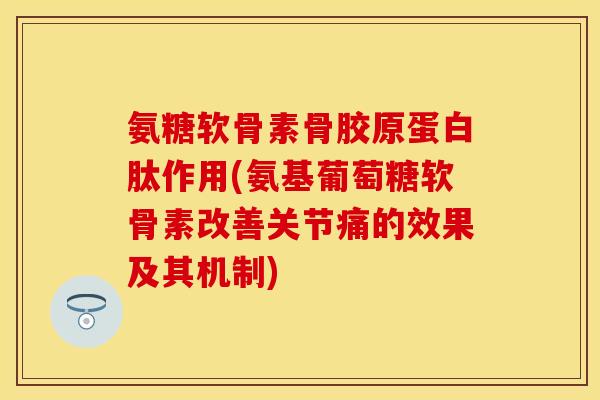 氨糖软骨素骨胶原蛋白肽作用(氨基葡萄糖软骨素改善关节痛的效果及其机制)