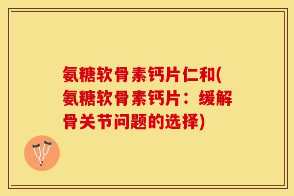 氨糖软骨素钙片仁和(氨糖软骨素钙片：缓解骨关节问题的选择)-第1张图片-关节保镖