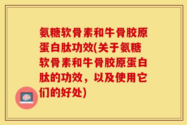 氨糖软骨素和牛骨胶原蛋白肽功效(关于氨糖软骨素和牛骨胶原蛋白肽的功效，以及使用它们的好处)
