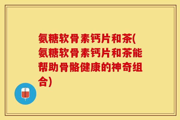氨糖软骨素钙片和茶(氨糖软骨素钙片和茶能帮助骨骼健康的神奇组合)