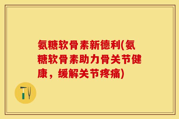 氨糖软骨素新德利(氨糖软骨素助力骨关节健康，缓解关节疼痛)