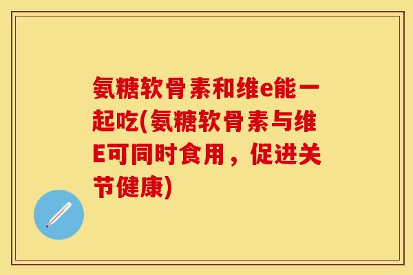 氨糖软骨素和维e能一起吃(氨糖软骨素与维E可同时食用，促进关节健康)