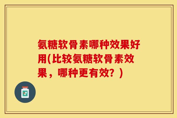 氨糖软骨素哪种效果好用(比较氨糖软骨素效果，哪种更有效？)