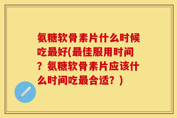 氨糖软骨素片什么时候吃最好(最佳服用时间？氨糖软骨素片应该什么时间吃最合适？)